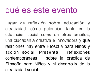 qué es este evento

Lugar de reflexión sobre educación y creatividad: cómo potenciar, tanto en la educación social como en otros ámbitos, una ciudadanía creativa e innovadora y qué relaciones hay entre Filosofía para Niños y acción social. Presenta  reflexiones  contemporáneas  sobre la práctica de Filosofía para Niños y el desarrollo de la creatividad social.
 para saber más