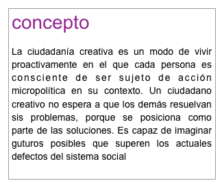 concepto

La ciudadanía creativa es un modo de vivir proactivamente en el que cada persona es consciente de ser sujeto de acción micropolítica en su contexto. Un ciudadano creativo no espera a que los demás resuelvan sis problemas, porque se posiciona como parte de las soluciones. Es capaz de imaginar guturos posibles que superen los actuales defectos del sistema social
para saber más
