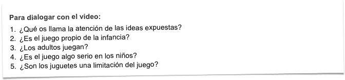 Para dialogar con el video:
¿Qué os llama la atención de las ideas expuestas?
¿Es el juego propio de la infancia? 
¿Los adultos juegan?
¿Es el juego algo serio en los niños?
¿Son los juguetes una limitación del juego?